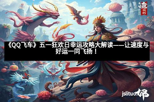 《QQ飞车》五一狂欢日幸运攻略大解读——让速度与好运一同飞扬！