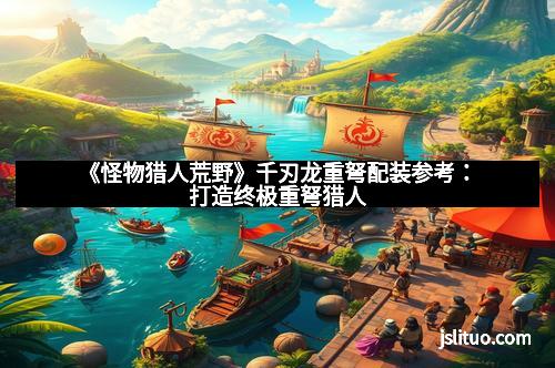 《怪物猎人荒野》千刃龙重弩配装参考：打造终极重弩猎人